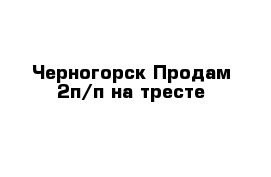 Черногорск Продам 2п/п на тресте